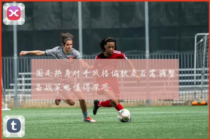 国足热身对手风格偏软是否需调整备战策略值得深思
